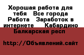 Хорошая работа для тебя - Все города Работа » Заработок в интернете   . Кабардино-Балкарская респ.